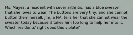 Ms. Mayes, a resident with sever arthritis, has a blue sweater that she loves to wear. The buttons are very tiny, and she cannot button them herself. Jim, a NA, tells her that she cannot wear the sweater today because it takes him too long to help her into it. Which residents' right does this violate?