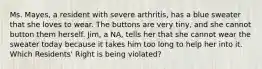 Ms. Mayes, a resident with severe arthritis, has a blue sweater that she loves to wear. The buttons are very tiny, and she cannot button them herself. Jim, a NA, tells her that she cannot wear the sweater today because it takes him too long to help her into it. Which Residents' Right is being violated?