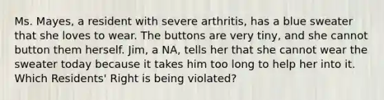 Ms. Mayes, a resident with severe arthritis, has a blue sweater that she loves to wear. The buttons are very tiny, and she cannot button them herself. Jim, a NA, tells her that she cannot wear the sweater today because it takes him too long to help her into it. Which Residents' Right is being violated?