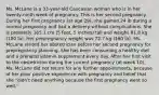 Ms. McLane is a 33-year-old Caucasian woman who is in her twenty-ninth week of pregnancy. This is her second pregnancy. During her first pregnancy (at age 29), she gained 24 lb during a normal pregnancy and had a delivery without complications. She is presently 165.1 cm (5 feet, 5 inches) tall and weighs 81.8 kg (180 lb). Her prepregnancy weight was 72.7 kg (160 lb). Ms. McLane visited her obstetrician before her second pregnancy for prepregnancy planning. She has been consuming a healthy diet and a prenatal vitamin supplement every day. After her first visit to the obstetrician during the current pregnancy (at week 10), Ms. McLane did not return for any further appointments, because of her prior positive experience with pregnancy and belief that she "didn't need anything because the first pregnancy went so well."