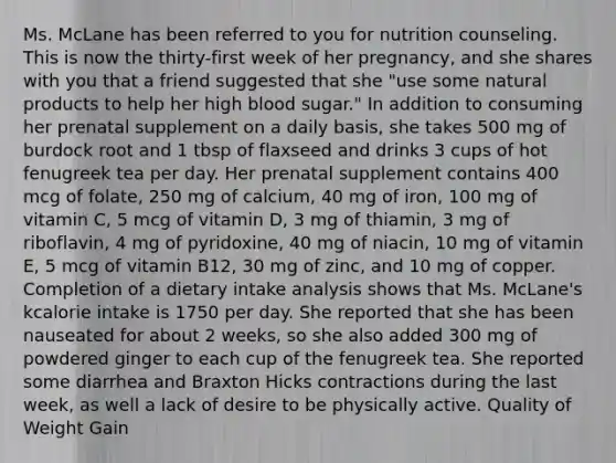 Ms. McLane has been referred to you for nutrition counseling. This is now the thirty-first week of her pregnancy, and she shares with you that a friend suggested that she "use some natural products to help her high blood sugar." In addition to consuming her prenatal supplement on a daily basis, she takes 500 mg of burdock root and 1 tbsp of flaxseed and drinks 3 cups of hot fenugreek tea per day. Her prenatal supplement contains 400 mcg of folate, 250 mg of calcium, 40 mg of iron, 100 mg of vitamin C, 5 mcg of vitamin D, 3 mg of thiamin, 3 mg of riboflavin, 4 mg of pyridoxine, 40 mg of niacin, 10 mg of vitamin E, 5 mcg of vitamin B12, 30 mg of zinc, and 10 mg of copper. Completion of a dietary intake analysis shows that Ms. McLane's kcalorie intake is 1750 per day. She reported that she has been nauseated for about 2 weeks, so she also added 300 mg of powdered ginger to each cup of the fenugreek tea. She reported some diarrhea and Braxton Hicks contractions during the last week, as well a lack of desire to be physically active. Quality of Weight Gain