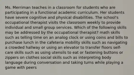 Ms. Merriman teaches in a classroom for students who are participating in a functional academic curriculum. Her students have severe cognitive and physical disabilities. The school's occupational therapist visits the classroom weekly to provide individual and small group services. Which of the following skills may be addressed by the occupational therapist? math skills such as telling time on an analog clock or using coins and bills to purchase lunch in the cafeteria mobility skills such as navigating a crowded hallway or using an elevator to transfer floors self-care skills such as using utensils to eat or fastening buttons or zippers on clothes social skills such as interpreting body language during conversation and taking turns while playing a game with peers