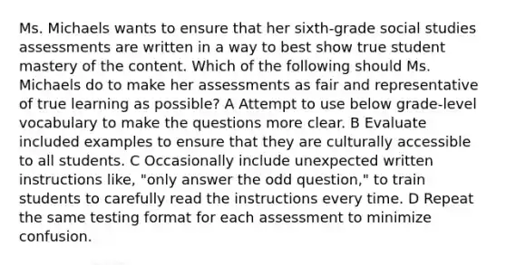 Ms. Michaels wants to ensure that her sixth-grade social studies assessments are written in a way to best show true student mastery of the content. Which of the following should Ms. Michaels do to make her assessments as fair and representative of true learning as possible? A Attempt to use below grade-level vocabulary to make the questions more clear. B Evaluate included examples to ensure that they are culturally accessible to all students. C Occasionally include unexpected written instructions like, "only answer the odd question," to train students to carefully read the instructions every time. D Repeat the same testing format for each assessment to minimize confusion.