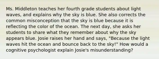 Ms. Middleton teaches her fourth grade students about light​ waves, and explains why the sky is blue. She also corrects the common misconception that the sky is blue because it is reflecting the color of the ocean. The next​ day, she asks her students to share what they remember about why the sky appears blue. Josie raises her hand and​ says, "Because the light waves hit the ocean and bounce back to the​ sky!" How would a cognitive psychologist explain​ Josie's misunderstanding?