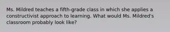 Ms. Mildred teaches a fifth-grade class in which she applies a constructivist approach to learning. What would Ms. Mildred's classroom probably look like?