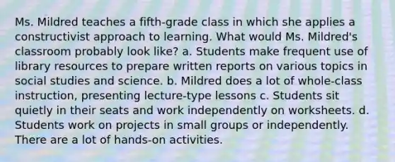 Ms. Mildred teaches a fifth-grade class in which she applies a constructivist approach to learning. What would Ms. Mildred's classroom probably look like? a. Students make frequent use of library resources to prepare written reports on various topics in social studies and science. b. Mildred does a lot of whole-class instruction, presenting lecture-type lessons c. Students sit quietly in their seats and work independently on worksheets. d. Students work on projects in small groups or independently. There are a lot of hands-on activities.