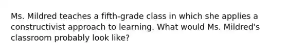 ​Ms. Mildred teaches a fifth-grade class in which she applies a constructivist approach to learning. What would Ms. Mildred's classroom probably look like?