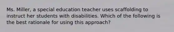 Ms. Miller, a special education teacher uses scaffolding to instruct her students with disabilities. Which of the following is the best rationale for using this approach?