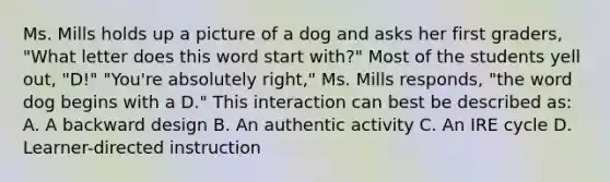 Ms. Mills holds up a picture of a dog and asks her first graders, "What letter does this word start with?" Most of the students yell out, "D!" "You're absolutely right," Ms. Mills responds, "the word dog begins with a D." This interaction can best be described as: A. A backward design B. An authentic activity C. An IRE cycle D. Learner-directed instruction