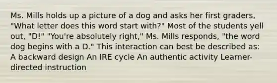 Ms. Mills holds up a picture of a dog and asks her first graders, "What letter does this word start with?" Most of the students yell out, "D!" "You're absolutely right," Ms. Mills responds, "the word dog begins with a D." This interaction can best be described as: A backward design An IRE cycle An authentic activity Learner-directed instruction