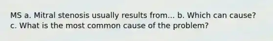 MS a. Mitral stenosis usually results from... b. Which can cause? c. What is the most common cause of the problem?