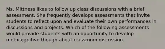 Ms. Mittness likes to follow up class discussions with a brief assessment. She frequently develops assessments that invite students to reflect upon and evaluate their own performances in discussions and projects. Which of the following assessments would provide students with an opportunity to develop metacognitive though about classroom discussion.