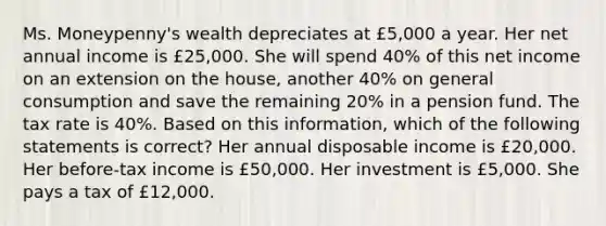 Ms. Moneypenny's wealth depreciates at £5,000 a year. Her net annual income is £25,000. She will spend 40% of this net income on an extension on the house, another 40% on general consumption and save the remaining 20% in a pension fund. The tax rate is 40%. Based on this information, which of the following statements is correct? Her annual disposable income is £20,000. Her before-tax income is £50,000. Her investment is £5,000. She pays a tax of £12,000.