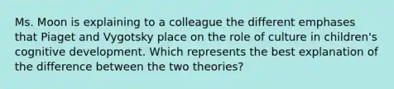 Ms. Moon is explaining to a colleague the different emphases that Piaget and Vygotsky place on the role of culture in children's cognitive development. Which represents the best explanation of the difference between the two theories?