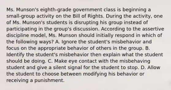 Ms. Munson's eighth-grade government class is beginning a small-group activity on the Bill of Rights. During the activity, one of Ms. Munson's students is disrupting his group instead of participating in the group's discussion. According to the assertive discipline model, Ms. Munson should initially respond in which of the following ways? A. Ignore the student's misbehavior and focus on the appropriate behavior of others in the group. B. Identify the student's misbehavior then explain what the student should be doing. C. Make eye contact with the misbehaving student and give a silent signal for the student to stop. D. Allow the student to choose between modifying his behavior or receiving a punishment.