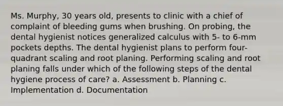 Ms. Murphy, 30 years old, presents to clinic with a chief of complaint of bleeding gums when brushing. On probing, the dental hygienist notices generalized calculus with 5- to 6-mm pockets depths. The dental hygienist plans to perform four-quadrant scaling and root planing. Performing scaling and root planing falls under which of the following steps of the dental hygiene process of care? a. Assessment b. Planning c. Implementation d. Documentation