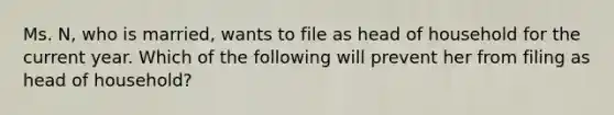 Ms. N, who is married, wants to file as head of household for the current year. Which of the following will prevent her from filing as head of household?