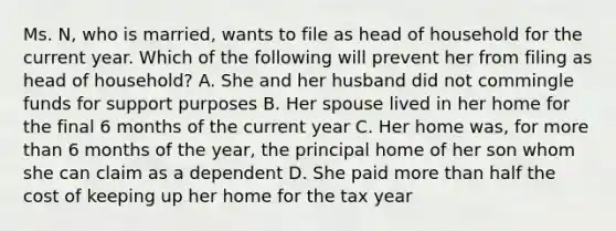 Ms. N, who is married, wants to file as head of household for the current year. Which of the following will prevent her from filing as head of household? A. She and her husband did not commingle funds for support purposes B. Her spouse lived in her home for the final 6 months of the current year C. Her home was, for more than 6 months of the year, the principal home of her son whom she can claim as a dependent D. She paid more than half the cost of keeping up her home for the tax year