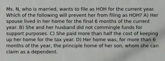 Ms. N, who is married, wants to file as HOH for the current year. Which of the following will prevent her from filing as HOH? A) Her spouse lived in her home for the final 6 months of the current year. B) She and her husband did not commingle funds for support purposes. C) She paid more than half the cost of keeping up her home for the tax year. D) Her home was, for more than 6 months of the year, the principle home of her son, whom she can claim as a dependent.