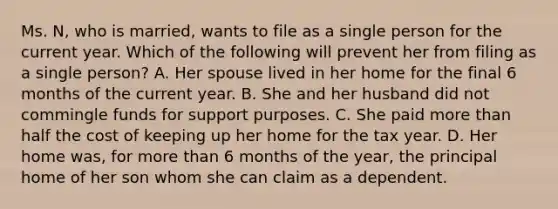 Ms. N, who is married, wants to file as a single person for the current year. Which of the following will prevent her from filing as a single person? A. Her spouse lived in her home for the final 6 months of the current year. B. She and her husband did not commingle funds for support purposes. C. She paid more than half the cost of keeping up her home for the tax year. D. Her home was, for more than 6 months of the year, the principal home of her son whom she can claim as a dependent.