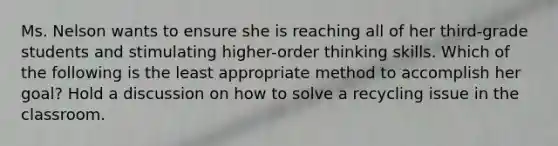 Ms. Nelson wants to ensure she is reaching all of her third-grade students and stimulating higher-order thinking skills. Which of the following is the least appropriate method to accomplish her goal? Hold a discussion on how to solve a recycling issue in the classroom.