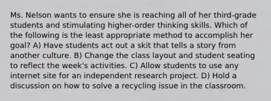 Ms. Nelson wants to ensure she is reaching all of her third-grade students and stimulating higher-order thinking skills. Which of the following is the least appropriate method to accomplish her goal? A) Have students act out a skit that tells a story from another culture. B) Change the class layout and student seating to reflect the week's activities. C) Allow students to use any internet site for an independent research project. D) Hold a discussion on how to solve a recycling issue in the classroom.