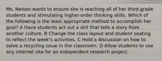 Ms. Nelson wants to ensure she is reaching all of her third-grade students and stimulating higher-order thinking skills. Which of the following is the least appropriate method to accomplish her goal? A Have students act out a skit that tells a story from another culture. B Change the class layout and student seating to reflect the week's activities. C Hold a discussion on how to solve a recycling issue in the classroom. D Allow students to use any internet site for an independent research project.