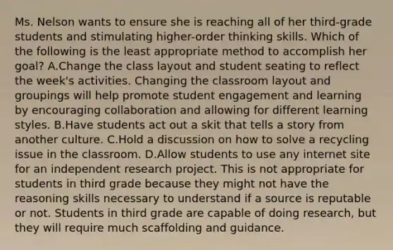 Ms. Nelson wants to ensure she is reaching all of her third-grade students and stimulating higher-order thinking skills. Which of the following is the least appropriate method to accomplish her goal? A.Change the class layout and student seating to reflect the week's activities. Changing the classroom layout and groupings will help promote student engagement and learning by encouraging collaboration and allowing for different learning styles. B.Have students act out a skit that tells a story from another culture. C.Hold a discussion on how to solve a recycling issue in the classroom. D.Allow students to use any internet site for an independent research project. This is not appropriate for students in third grade because they might not have the reasoning skills necessary to understand if a source is reputable or not. Students in third grade are capable of doing research, but they will require much scaffolding and guidance.