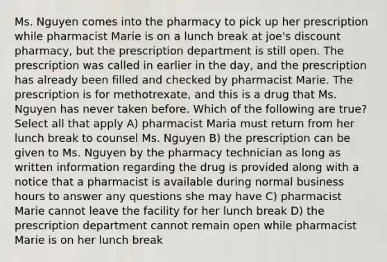 Ms. Nguyen comes into the pharmacy to pick up her prescription while pharmacist Marie is on a lunch break at joe's discount pharmacy, but the prescription department is still open. The prescription was called in earlier in the day, and the prescription has already been filled and checked by pharmacist Marie. The prescription is for methotrexate, and this is a drug that Ms. Nguyen has never taken before. Which of the following are true? Select all that apply A) pharmacist Maria must return from her lunch break to counsel Ms. Nguyen B) the prescription can be given to Ms. Nguyen by the pharmacy technician as long as written information regarding the drug is provided along with a notice that a pharmacist is available during normal business hours to answer any questions she may have C) pharmacist Marie cannot leave the facility for her lunch break D) the prescription department cannot remain open while pharmacist Marie is on her lunch break