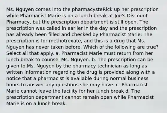 Ms. Nguyen comes into the pharmacysteRick up her prescription while Pharmacist Marie is on a lunch break at Joe's Discount Pharmacy, but the prescription department is still open. The prescription was called in earlier in the day and the prescription has already been filled and checked by Pharmacist Marie: The prescription is for methotrexate, and this is a drug that Ms. Nguyen has never taken before. Which of the following are true? Select all that apply. a. Pharmacist Marie must return from her lunch break to counsel Ms. Nguyen. b. The prescription can be given to Ms. Nguyen by the pharmacy technician as long as written information regarding the drug is provided along with a notice that a pharmacist is available during normal business hours to answer any questions she may have. c. Pharmacist Marie cannot leave the facility for her lunch break d. The prescription department cannot remain open while Pharmacist Marie is on a lunch break.