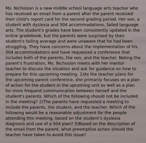 Ms. Nicholson is a new middle school language arts teacher who has received an email from a parent after the parent received their child's report card for the second grading period. Her son, a student with dyslexia and 504 accommodations, failed language arts. The student's grades have been consistently updated in the online gradebook, but the parents were surprised by their student's failing average and were unaware that he had been struggling. They have concerns about the implementation of his 504 accommodations and have requested a conference that includes both of the parents, the son, and the teacher. Noting the parent's frustration, Ms. Nichoslon meets with her mentor teacher to discuss the situation and ask for guidance on how to prepare for this upcoming meeting. 1)As the teacher plans for the upcoming parent conference, she primarily focuses on a plan of action for the student in the upcoming unit as well as a plan for more frequent communication between herself and the student's parents. Which of the following should not be included in the meeting? 2)The parents have requested a meeting to include the parents, the student, and the teacher. Which of the following would be a reasonable adjustment for the people attending this meeting, based on the student's dyslexia diagnosis and use of a 504 plan? 3)Based on the description of the email from the parent, what preemptive action should the teacher have taken to avoid this issue?