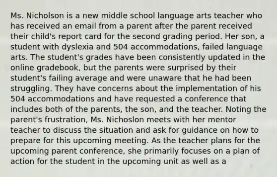 Ms. Nicholson is a new middle school language arts teacher who has received an email from a parent after the parent received their child's report card for the second grading period. Her son, a student with dyslexia and 504 accommodations, failed language arts. The student's grades have been consistently updated in the online gradebook, but the parents were surprised by their student's failing average and were unaware that he had been struggling. They have concerns about the implementation of his 504 accommodations and have requested a conference that includes both of the parents, the son, and the teacher. Noting the parent's frustration, Ms. Nichoslon meets with her mentor teacher to discuss the situation and ask for guidance on how to prepare for this upcoming meeting. As the teacher plans for the upcoming parent conference, she primarily focuses on a plan of action for the student in the upcoming unit as well as a