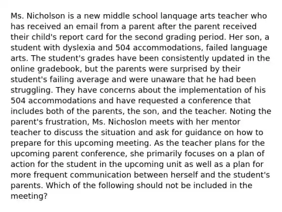 Ms. Nicholson is a new middle school lanquage arts teacher who has received an email from a parent after the parent received their child's report card for the second grading period. Her son, a student with dyslexia and 504 accommodations, failed language arts. The student's grades have been consistently updated in the online gradebook, but the parents were surprised by their student's failing average and were unaware that he had been struggling. They have concerns about the implementation of his 504 accommodations and have requested a conference that includes both of the parents, the son, and the teacher. Noting the parent's frustration, Ms. Nichoslon meets with her mentor teacher to discuss the situation and ask for guidance on how to prepare for this upcoming meeting. As the teacher plans for the upcoming parent conference, she primarily focuses on a plan of action for the student in the upcoming unit as well as a plan for more frequent communication between herself and the student's parents. Which of the following should not be included in the meeting?