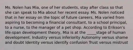 Ms. Nolen has Mia, one of her students, stay after class so that she can speak to Mia about her recent essay. Ms. Nolen noticed that in her essay on the topic of future careers, Mia varied from aspiring to becoming a financial consultant, to a school principal, to a nurse, to the manager of a pet shop. According to Erikson's life-span development theory, Mia is at the _____stage of human development. Industry versus inferiority Autonomy versus shame and doubt Identity versus identify confusion Trust versus mistrust