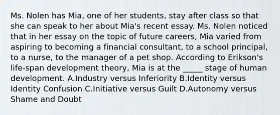 Ms. Nolen has Mia, one of her students, stay after class so that she can speak to her about Mia's recent essay. Ms. Nolen noticed that in her essay on the topic of future careers, Mia varied from aspiring to becoming a financial consultant, to a school principal, to a nurse, to the manager of a pet shop. According to Erikson's life-span development theory, Mia is at the _____ stage of human development. A.Industry versus Inferiority B.Identity versus Identity Confusion C.Initiative versus Guilt D.Autonomy versus Shame and Doubt