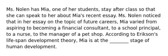 Ms. Nolen has Mia, one of her students, stay after class so that she can speak to her about Mia's recent essay. Ms. Nolen noticed that in her essay on the topic of future careers, Mia varied from aspiring to becoming a financial consultant, to a school principal, to a nurse, to the manager of a pet shop. According to Erikson's life-span development theory, Mia is at the ________ stage of human development.