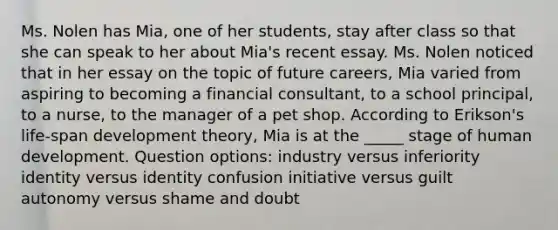 Ms. Nolen has Mia, one of her students, stay after class so that she can speak to her about Mia's recent essay. Ms. Nolen noticed that in her essay on the topic of future careers, Mia varied from aspiring to becoming a financial consultant, to a school principal, to a nurse, to the manager of a pet shop. According to Erikson's life-span development theory, Mia is at the _____ stage of human development. Question options: industry versus inferiority identity versus identity confusion initiative versus guilt autonomy versus shame and doubt