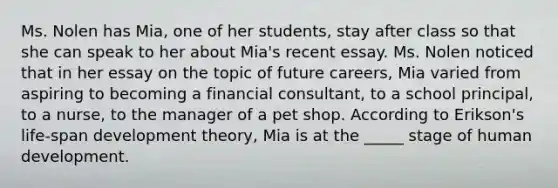 Ms. Nolen has Mia, one of her students, stay after class so that she can speak to her about Mia's recent essay. Ms. Nolen noticed that in her essay on the topic of future careers, Mia varied from aspiring to becoming a financial consultant, to a school principal, to a nurse, to the manager of a pet shop. According to Erikson's life-span development theory, Mia is at the _____ stage of human development.