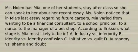 Ms. Nolen has Mia, one of her students, stay after class so she can speak to her about her recent essay. Ms. Nolen noticed that in Mia's last essay regarding future careers, Mia varied from wanting to be a financial consultant, to a school principal, to a nurse, to the manager of a pet shop. According to Erikson, what stage is Mia most likely to be in? A. Industry vs. inferiority B. Identity vs. identity confusion C. Initiative vs. guilt D. Autonomy vs. shame and doubt