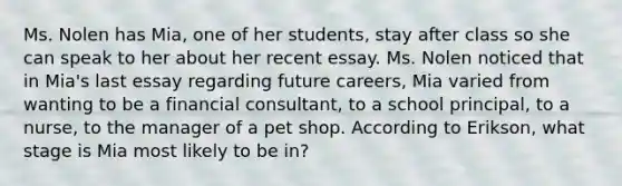 Ms. Nolen has Mia, one of her students, stay after class so she can speak to her about her recent essay. Ms. Nolen noticed that in Mia's last essay regarding future careers, Mia varied from wanting to be a financial consultant, to a school principal, to a nurse, to the manager of a pet shop. According to Erikson, what stage is Mia most likely to be in?