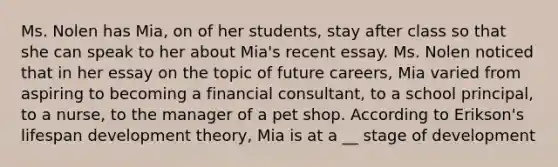 Ms. Nolen has Mia, on of her students, stay after class so that she can speak to her about Mia's recent essay. Ms. Nolen noticed that in her essay on the topic of future careers, Mia varied from aspiring to becoming a financial consultant, to a school principal, to a nurse, to the manager of a pet shop. According to Erikson's lifespan development theory, Mia is at a __ stage of development