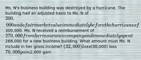 Ms. N's business building was destroyed by a hurricane. The building had an adjusted basis to Ms. N of 200,000 and a fair market value immediately before the hurricane of300,000. Ms. N received a reimbursement of 270,000 from her insurance company and immediately spent268,000 for a new business building. What amount must Ms. N include in her gross income? (32,000) loss(30,000) loss 70,000 gain2,000 gain