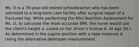 Ms. O is a 76-year-old retired schoolteacher who has been admitted to a long-term care facility after surgical repair of a fractured hip. While performing the Mini Nutrition Assessment for Ms. O, to calculate the most accurate BMI, the nurse would use the client's height a. Listed on her driver's license b. At age 50 c. As determined in the supine position with a tape measure d. Using the alternative demispan measurement.