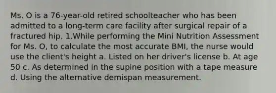 Ms. O is a 76-year-old retired schoolteacher who has been admitted to a long-term care facility after surgical repair of a fractured hip. 1.​While performing the Mini Nutrition Assessment for Ms. O, to calculate the most accurate BMI, the nurse would use the client's height a.​ Listed on her driver's license b.​ At age 50 c.​ As determined in the supine position with a tape measure d.​ Using the alternative demispan measurement.