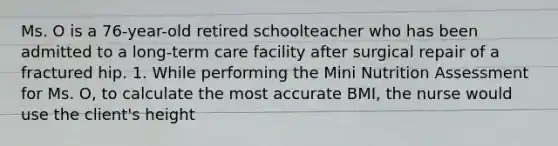 Ms. O is a 76-year-old retired schoolteacher who has been admitted to a long-term care facility after surgical repair of a fractured hip. 1. While performing the Mini Nutrition Assessment for Ms. O, to calculate the most accurate BMI, the nurse would use the client's height