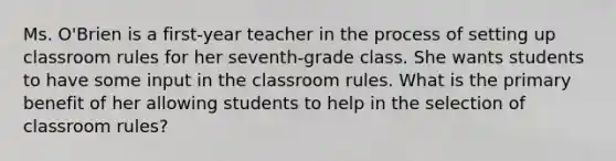 Ms. O'Brien is a first-year teacher in the process of setting up classroom rules for her seventh-grade class. She wants students to have some input in the classroom rules. What is the primary benefit of her allowing students to help in the selection of classroom rules?