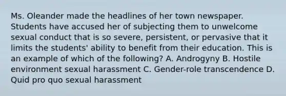 Ms. Oleander made the headlines of her town newspaper. Students have accused her of subjecting them to unwelcome sexual conduct that is so severe, persistent, or pervasive that it limits the students' ability to benefit from their education. This is an example of which of the following? A. Androgyny B. Hostile environment sexual harassment C. Gender-role transcendence D. Quid pro quo sexual harassment