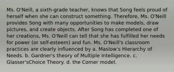 Ms. O'Neill, a sixth-grade teacher, knows that Song feels proud of herself when she can construct something. Therefore, Ms. O'Neill provides Song with many opportunities to make models, draw pictures, and create objects. After Song has completed one of her creations, Ms. O'Neill can tell that she has fulfilled her needs for power (or self-esteem) and fun. Ms. O'Neill's classroom practices are clearly influenced by a. ​Maslow's Hierarchy of Needs. b. ​Gardner's theory of Multiple Intelligence. c. ​Glasser'sChoice Theory. d. ​the Comer model.