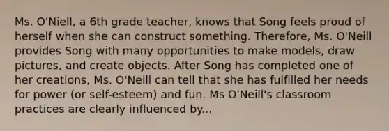 Ms. O'Niell, a 6th grade teacher, knows that Song feels proud of herself when she can construct something. Therefore, Ms. O'Neill provides Song with many opportunities to make models, draw pictures, and create objects. After Song has completed one of her creations, Ms. O'Neill can tell that she has fulfilled her needs for power (or self-esteem) and fun. Ms O'Neill's classroom practices are clearly influenced by...