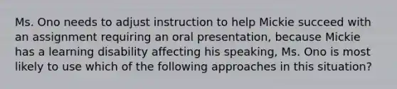 Ms. Ono needs to adjust instruction to help Mickie succeed with an assignment requiring an oral presentation, because Mickie has a learning disability affecting his speaking, Ms. Ono is most likely to use which of the following approaches in this situation?